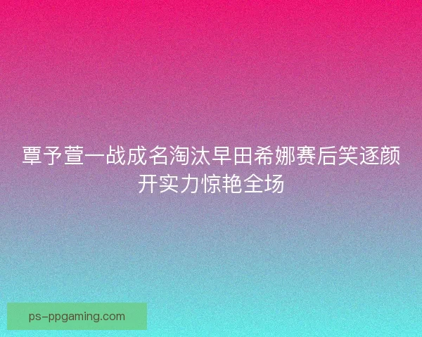 覃予萱一战成名淘汰早田希娜赛后笑逐颜开实力惊艳全场