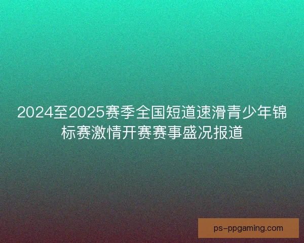 2024至2025赛季全国短道速滑青少年锦标赛激情开赛赛事盛况报道