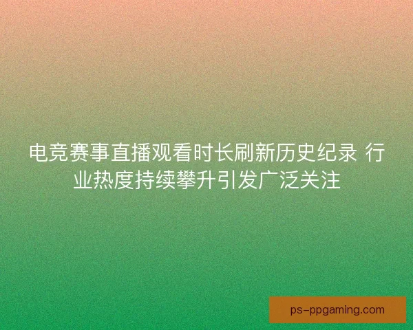 电竞赛事直播观看时长刷新历史纪录 行业热度持续攀升引发广泛关注